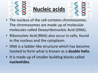 Nucleic acids
• The nucleus of the cell contains chromosomes.
The chromosomes are made up of molecular
molecules called Deoxyribonucleic Acid (DNA).
• Ribonucleic Acid (RNA) also occur in cells, found
in the nucleus and the cytoplasm.
• DNA is a ladder-like structure which has become
twisted to form what is known as a double helix.
• It is made up of smaller building blocks called
nucleotides.
21
 