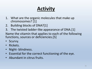 Activity
1. What are the organic molecules that make up
chromosomes? [1]
2. Building blocks of DNA?[1]
3. The twisted ladder-like appearance of DNA.[1]
Name the vitamin that applies to each of the following
functions, sources or deficiencies.[5]
• Scurvy.
• Rickets.
• Night- blindness.
• Essential for the correct functioning of the eye.
• Abundant in citrus fruits.
26
 