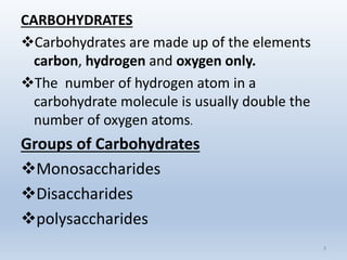 CARBOHYDRATES
Carbohydrates are made up of the elements
carbon, hydrogen and oxygen only.
The number of hydrogen atom in a
carbohydrate molecule is usually double the
number of oxygen atoms.
Groups of Carbohydrates
Monosaccharides
Disaccharides
polysaccharides
3
 