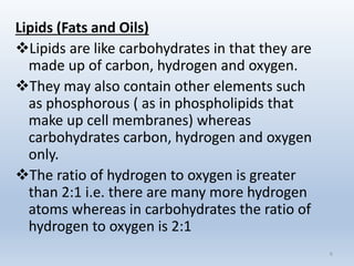 6
Lipids (Fats and Oils)
Lipids are like carbohydrates in that they are
made up of carbon, hydrogen and oxygen.
They may also contain other elements such
as phosphorous ( as in phospholipids that
make up cell membranes) whereas
carbohydrates carbon, hydrogen and oxygen
only.
The ratio of hydrogen to oxygen is greater
than 2:1 i.e. there are many more hydrogen
atoms whereas in carbohydrates the ratio of
hydrogen to oxygen is 2:1
 