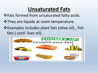 Unsaturated Fats
Fats formed from unsaturated fatty acids.
They are liquids at room temperature.
Examples includes plant fats (olive oil) , fish
fats ( cord- liver oil).
9
 