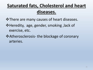 Saturated fats, Cholesterol and heart
diseases.
There are many causes of heart diseases.
Heredity, age, gender, smoking ,lack of
exercise, etc.
Atherosclerosis- the blockage of coronary
arteries.
11
 