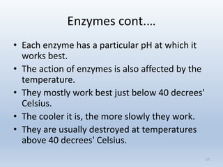 Enzymes cont.…
• Each enzyme has a particular pH at which it
works best.
• The action of enzymes is also affected by the
temperature.
• They mostly work best just below 40 decrees'
Celsius.
• The cooler it is, the more slowly they work.
• They are usually destroyed at temperatures
above 40 decrees' Celsius.
17
 
