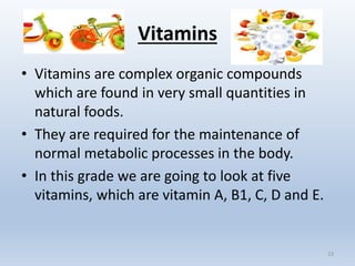 Vitamins
• Vitamins are complex organic compounds
which are found in very small quantities in
natural foods.
• They are required for the maintenance of
normal metabolic processes in the body.
• In this grade we are going to look at five
vitamins, which are vitamin A, B1, C, D and E.
23
 