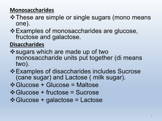 Monosaccharides
These are simple or single sugars (mono means
one).
Examples of monosaccharides are glucose,
fructose and galactose.
Disaccharides
sugars which are made up of two
monosaccharide units put together (di means
two).
Examples of disaccharides includes Sucrose
(cane sugar) and Lactose ( milk sugar).
Glucose + Glucose = Maltose
Glucose + fructose = Sucrose
Glucose + galactose = Lactose
4
 