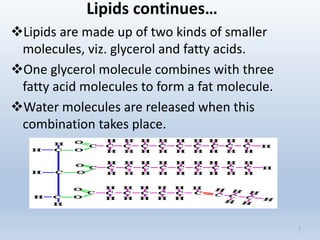 Lipids continues…
Lipids are made up of two kinds of smaller
molecules, viz. glycerol and fatty acids.
One glycerol molecule combines with three
fatty acid molecules to form a fat molecule.
Water molecules are released when this
combination takes place.
7
 