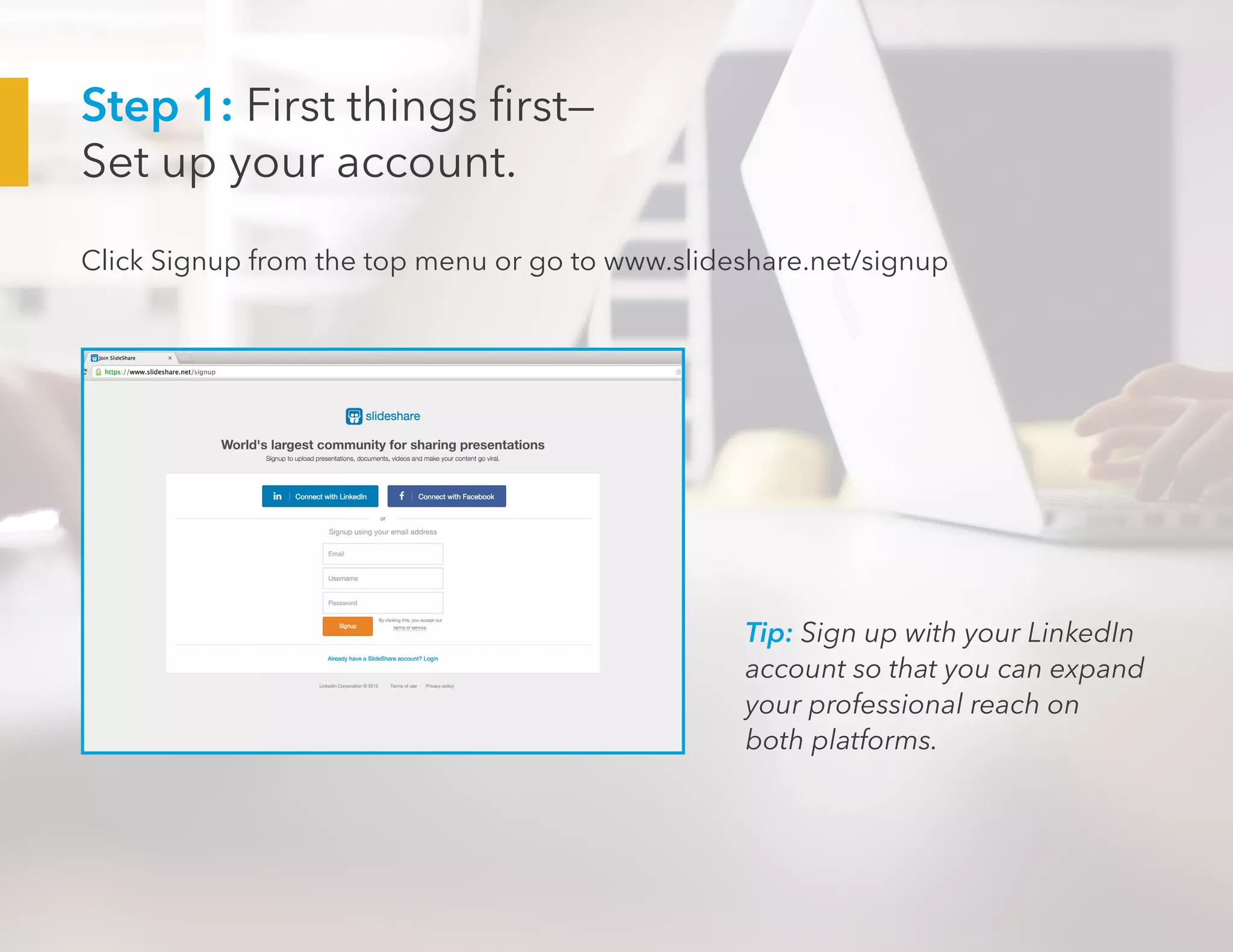 Step 1: First things first—
Set up your account.
Click Signup from the top menu or go to www.slideshare.net/signup
Tip: Sign up with your LinkedIn
account so that you can expand
your professional reach on
both platforms.
 