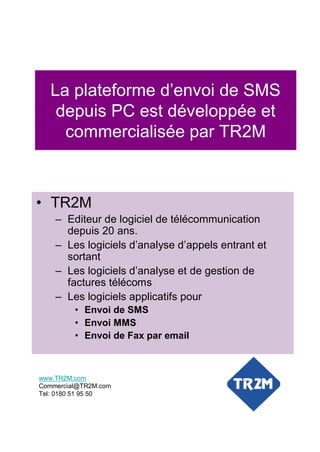 La plateforme d’envoi de SMS
    depuis PC est développée et
     commercialisée par TR2M



• TR2M
    – Editeur de logiciel de télécommunication
      depuis 20 ans.
    – Les logiciels d’analyse d’appels entrant et
      sortant
    – Les logiciels d’analyse et de gestion de
      factures télécoms
    – Les logiciels applicatifs pour
         • Envoi de SMS
         • Envoi MMS
         • Envoi de Fax par email



www.TR2M.com
Commercial@TR2M.com
Tel: 0180 51 95 50
 