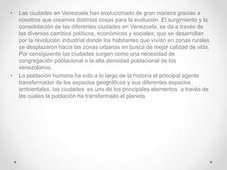 • Las ciudades en Venezuela han evolucionado de gran manera gracias a
nosotros que creamos distintas cosas para la evolución. El surgimiento y la
consolidación de las diferentes ciudades en Venezuela, se da a través de
los diversos cambios políticos, económicos y sociales; que se desarrollan
por la revolución industrial donde los habitantes que vivían en zonas rurales
se desplazaron hacia las zonas urbanas en busca de mejor calidad de vida.
Por consiguiente las ciudades surgen como una necesidad de
congregación poblacional o la alta densidad poblacional de los
venezolanos.
• La población humana ha sido a lo largo de la historia el principal agente
transformador de los espacios geográficos y sus diferentes espacios
ambientales. las ciudades es uno de los principales elementos a través de
los cuales la población ha transformado el planeta
 