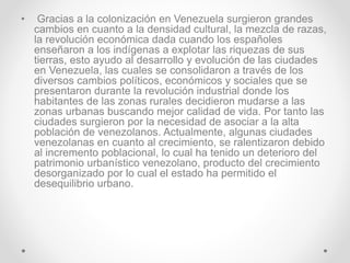 • Gracias a la colonización en Venezuela surgieron grandes
cambios en cuanto a la densidad cultural, la mezcla de razas,
la revolución económica dada cuando los españoles
enseñaron a los indígenas a explotar las riquezas de sus
tierras, esto ayudo al desarrollo y evolución de las ciudades
en Venezuela, las cuales se consolidaron a través de los
diversos cambios políticos, económicos y sociales que se
presentaron durante la revolución industrial donde los
habitantes de las zonas rurales decidieron mudarse a las
zonas urbanas buscando mejor calidad de vida. Por tanto las
ciudades surgieron por la necesidad de asociar a la alta
población de venezolanos. Actualmente, algunas ciudades
venezolanas en cuanto al crecimiento, se ralentizaron debido
al incremento poblacional, lo cual ha tenido un deterioro del
patrimonio urbanístico venezolano, producto del crecimiento
desorganizado por lo cual el estado ha permitido el
desequilibrio urbano.
 