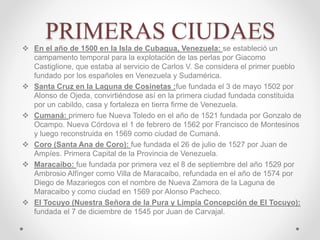 PRIMERAS CIUDAES
 En el año de 1500 en la Isla de Cubagua, Venezuela: se estableció un
campamento temporal para la explotación de las perlas por Giacomo
Castiglione, que estaba al servicio de Carlos V. Se considera el primer pueblo
fundado por los españoles en Venezuela y Sudamérica.
 Santa Cruz en la Laguna de Cosinetas :fue fundada el 3 de mayo 1502 por
Alonso de Ojeda, convirtiéndose así en la primera ciudad fundada constituida
por un cabildo, casa y fortaleza en tierra firme de Venezuela.
 Cumaná: primero fue Nueva Toledo en el año de 1521 fundada por Gonzalo de
Ocampo. Nueva Córdova el 1 de febrero de 1562 por Francisco de Montesinos
y luego reconstruida en 1569 como ciudad de Cumaná.
 Coro (Santa Ana de Coro): fue fundada el 26 de julio de 1527 por Juan de
Ampíes. Primera Capital de la Provincia de Venezuela.
 Maracaibo: fue fundada por primera vez el 8 de septiembre del año 1529 por
Ambrosio Alfínger como Villa de Maracaibo, refundada en el año de 1574 por
Diego de Mazariegos con el nombre de Nueva Zamora de la Laguna de
Maracaibo y como ciudad en 1569 por Alonso Pacheco.
 El Tocuyo (Nuestra Señora de la Pura y Limpia Concepción de El Tocuyo):
fundada el 7 de diciembre de 1545 por Juan de Carvajal.
 