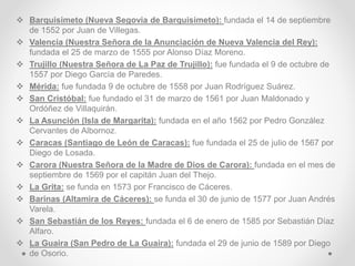  Barquisimeto (Nueva Segovia de Barquisimeto): fundada el 14 de septiembre
de 1552 por Juan de Villegas.
 Valencia (Nuestra Señora de la Anunciación de Nueva Valencia del Rey):
fundada el 25 de marzo de 1555 por Alonso Díaz Moreno.
 Trujillo (Nuestra Señora de La Paz de Trujillo): fue fundada el 9 de octubre de
1557 por Diego García de Paredes.
 Mérida: fue fundada 9 de octubre de 1558 por Juan Rodríguez Suárez.
 San Cristóbal: fue fundado el 31 de marzo de 1561 por Juan Maldonado y
Ordóñez de Villaquirán.
 La Asunción (Isla de Margarita): fundada en el año 1562 por Pedro González
Cervantes de Albornoz.
 Caracas (Santiago de León de Caracas): fue fundada el 25 de julio de 1567 por
Diego de Losada.
 Carora (Nuestra Señora de la Madre de Dios de Carora): fundada en el mes de
septiembre de 1569 por el capitán Juan del Thejo.
 La Grita: se funda en 1573 por Francisco de Cáceres.
 Barinas (Altamira de Cáceres): se funda el 30 de junio de 1577 por Juan Andrés
Varela.
 San Sebastián de los Reyes: fundada el 6 de enero de 1585 por Sebastián Díaz
Alfaro.
 La Guaira (San Pedro de La Guaira): fundada el 29 de junio de 1589 por Diego
de Osorio.
 