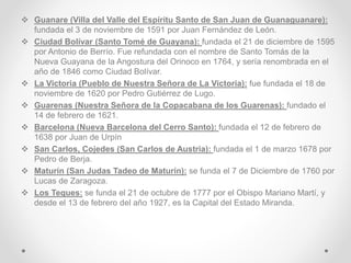  Guanare (Villa del Valle del Espíritu Santo de San Juan de Guanaguanare):
fundada el 3 de noviembre de 1591 por Juan Fernández de León.
 Ciudad Bolívar (Santo Tomé de Guayana): fundada el 21 de diciembre de 1595
por Antonio de Berrío. Fue refundada con el nombre de Santo Tomás de la
Nueva Guayana de la Angostura del Orinoco en 1764, y sería renombrada en el
año de 1846 como Ciudad Bolívar.
 La Victoria (Pueblo de Nuestra Señora de La Victoria): fue fundada el 18 de
noviembre de 1620 por Pedro Gutiérrez de Lugo.
 Guarenas (Nuestra Señora de la Copacabana de los Guarenas): fundado el
14 de febrero de 1621.
 Barcelona (Nueva Barcelona del Cerro Santo): fundada el 12 de febrero de
1638 por Juan de Urpín
 San Carlos, Cojedes (San Carlos de Austria): fundada el 1 de marzo 1678 por
Pedro de Berja.
 Maturín (San Judas Tadeo de Maturín): se funda el 7 de Diciembre de 1760 por
Lucas de Zaragoza.
 Los Teques: se funda el 21 de octubre de 1777 por el Obispo Mariano Martí, y
desde el 13 de febrero del año 1927, es la Capital del Estado Miranda.
 