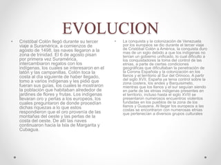EVOLUCION
• La conquista y la colonización de Venezuela
por los europeos se dio durante el tercer viaje
de Cristóbal Colón a América, la conquista duro
mas de un siglo debido a que los indígenas no
tenían un gobierno unificado, lo cual dificulto a
los conquistadores la toma del control de las
etnias, a parte de ciertas condiciones
geográficas que dificultaban la penetración de
la Corona Española y la colonización en los
llanos y el territorio al Sur del Orinoco. A partir
del siglo XVII, España ya tenia control sobre la
zona costera, los andes y Barquisimeto,
mientras que los llanos y el sur seguían siendo
en parte de las etnias indígenas presentes en
el territorio, incluso hasta el siglo XVIII se
presentaron numerosos encuentros violentos
fundadas en los pueblos de la zona de los
llanos y Guayana. Al llegar los europeos a las
costas se encontraron con numerosas etnias
que pertenecían a diversos grupos culturales
• Cristóbal Colón llegó durante su tercer
viaje a Suramérica, a comienzos de
agosto de 1498, las naves llegaron a la
zona de trinidad. El 6 de agosto pisan
por primera vez Suramérica,
intercambiaron regalos con los
indígenas, los cuales se interesaron en el
latón y las campanillas. Colón toca la
costa al día siguiente de haber llegado,
tomo a varios indígenas y les pidió que
fueran sus guías, los cuales le mostraron
la población que habitaban alrededor de
jardines de flores y frutas. Los indígenas
llevaran oro y perlas a los europeos, los
cuales preguntaron de donde procedían
dichas riquezas a lo que estos
respondieron que el oro provenía de las
montañas del oeste y las perlas de la
costa del oeste. De allí las naves
continuaron hacia la Isla de Margarita y
Cubagua.
 
