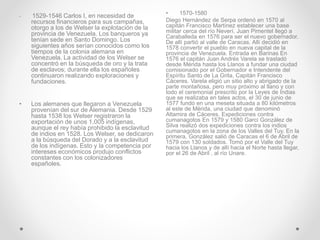 • 1529-1546 Carlos I, en necesidad de
recursos financieros para sus campañas,
otorgo a los de Welser la explotación de la
provincia de Venezuela. Los banqueros ya
tenían sede en Santo Domingo. Los
siguientes años serían conocidos como los
tiempos de la colonia alemana en
Venezuela. La actividad de los Welser se
concentró en la búsqueda de oro y la trata
de esclavos; durante ella los españoles
continuaron realizando exploraciones y
fundaciones.
• Los alemanes que llegaron a Venezuela
provenían del sur de Alemania. Desde 1529
hasta 1538 los Welser registraron la
exportación de unos 1.005 indígenas,
aunque el rey había prohibido la esclavitud
de indios en 1528. Los Welser, se dedicaron
a la búsqueda del Dorado y a la esclavitud
de los indígenas. Esto y la competencia por
intereses económicos produjo conflictos
constantes con los colonizadores
españoles.
• 1570-1580
Diego Hernández de Serpa ordenó en 1570 al
capitán Francisco Martínez establecer una base
militar cerca del río Neverí. Juan Pimentel llegó a
Caraballeda en 1576 para ser el nuevo gobernador.
De allí partió al valle de Caracas. Allí decidió en
1578 convertir el pueblo en nueva capital de la
provincia de Venezuela. Entrada en Barinas En
1576 el capitán Juan Andrés Varela se trasladó
desde Mérida hasta los Llanos a fundar una ciudad
comisionado por el Gobernador e Intendente del
Espíritu Santo de La Grita, Capitán Francisco
Cáceres. Varela eligió un sitio alto y abrigado de la
parte montañosa, pero muy próximo al llano y con
todo el ceremonial prescrito por la Leyes de Indias
que se realizaba en tales actos, el 30 de junio de
1577 fundó en una meseta situada a 80 kilómetros
al este de Mérida, una ciudad que denominó
Altamira de Cáceres. Expediciones contra
cumanagotos En 1579 y 1580 Garci González de
Silva realizó dos expediciones contra los indios
cumanagotos en la zona de los Valles del Tuy. En la
primera, González salió de Caracas el 6 de Abril de
1579 con 130 soldados. Tomó por el Valle del Tuy
hacia los Llanos y de allí hacia el Norte hasta llegar,
por el 26 de Abril , al río Unare.
 