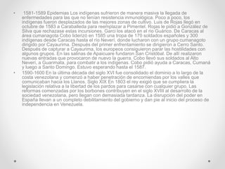 • 1581-1589 Epidemias Los indígenas sufrieron de manera masiva la llegada de
enfermedades para las que no tenían resistencia inmunológica. Poco a poco, los
indígenas fueron desplazados de las mejores zonas de cultivo. Luis de Rojas llegó en
octubre de 1583 a Caraballeda para reemplazar a Pimentel. Rojas le pidió a González de
Silva que rechazase estas incursiones. Garci los atacó en el rio Guárico. De Caracas al
área cumanagota Cobo liderizó en 1585 una tropa de 170 soldados españoles y 300
indígenas desde Caracas hasta el río Neverí, donde lucharon con un grupo cumanagoto
dirigido por Cayaurima. Después del primer enfrentamiento se dirigieron a Cerro Santo.
Después de capturar a Cayaurima, los europeos consiguieron parar las hostilidades con
algunos grupos. En las salinas de Apaicuare fundaron San Cristóbal. De allí realizaron
nuevas entradas que provocaron de nuevo la guerra. Cobo llevó sus soldados al Alto
Neverí, a Guarimata, para combatir a los indígenas. Cobo pidió ayuda a Caracas, Cumaná
y luego a Santo Domingo. Estuvo esperando hasta el 1587.
• 1590-1600 En la última década del siglo XVI fue consolidado el dominio a lo largo de la
costa venezolana y comenzó a haber penetración de encomiendas por los valles que
comunicaban hacia los Llanos. Siglo XIX En 1803 el rey exigió que se cumpliera la
legislación relativa a la libertad de los pardos para casarse con cualquier grupo. Las
reformas comenzadas por los borbones contribuyen en el siglo XVIII al desarrollo de la
sociedad venezolana, pero llegan con demasiada tardanza. La disrupción del poder en
España llevan a un completo debilitamiento del gobierno y dan pie al inicio del proceso de
independencia en Venezuela.
 