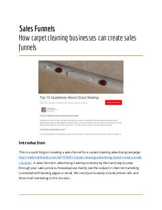 Sales Funnels
How carpet cleaning businesses can create sales
funnels
Introduction
This is a quick blog on creating a sales funnel for a carpet cleaning advertising campaign
http://methodcleanbiz.com/2017/03/01/carpet-cleaning-advertising-how-to-create-a-sale
s-funnel/​. A sales funnel in advertising is taking someone by the hand step by step
through your sales process. Nowadays we mainly see the subject in internet marketing
connected with landing pages or email. We could just as easily include phone calls and
direct mail marketing to the mix also.
 