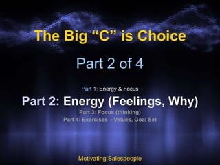 Part 2 of 4
Part 1: Energy & Focus
Part 2: Energy (Feelings, Why)
Part 3: Focus (thinking)
Part 4: Exercises – Values, Goal Set
Motivating Salespeople
The Big “C” is Choice
 