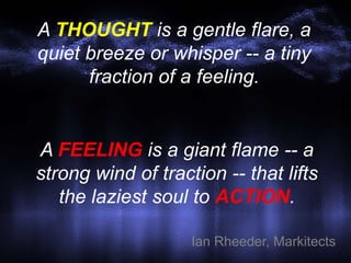 A THOUGHT is a gentle flare, a
quiet breeze or whisper -- a tiny
fraction of a feeling.
Ian Rheeder, Markitects
A FEELING is a giant flame -- a
strong wind of traction -- that lifts
the laziest soul to ACTION.
 
