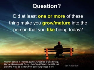 35
Question?
Did at least one or more of these
thing make you grow/mature into the
person that you like being today?
Warren Bennis & Thomas. (2002). Crucibles of Leadership.
Harvard Business R. Study of 40-Top CEOs in the USA. All
grew the most as leaders from stressful periods in life.
Ian Rheeder
 