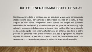 QUE ES TENER UNA MAL ESTILO DE VIDA?
• Significa comer a todo lo contrario que es saludable y que como consecuencia
afecta nuestra salud, por ejemplo; si come todos los dias en la calle, lo más
Seguro es que donde compramos dicha comida no tengan los cuidados
necesarios de salubridad, y el aceite con que se guise se de una muy baja
calidad o simplemente lo han usado antes con otros platillos. Otro breve ejemplo
es la comida rapida y sin entrar profundamente en el tema, esto lleva a sobre
peso en las personas como primer instancia. Si a eso le agregamos no hacer ni
siquiera 30 minutos de ejercicio a nuestro cuerpo, es como si le dieramos puro
veneno que poco a poquito se cobrara la factura de una mala alimentación.
 