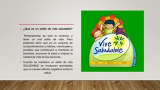 • ¿Qué es un estilo de vida saludable?
Primeramente es todo lo contrario a
tener un mal estilo de vida. Pero
podemos decir que es un conjunto de
comportamientos y hábitos, individuales y
sociales, que contribuyen a mantener el
bienestar, promover la salud y mejorar la
calidad de vida de las personas.
• Cuando se mantiene un estilo de vida
SALUDABLE se involucran actividades
que no causan efectos negativos sobre la
salud.
•
 