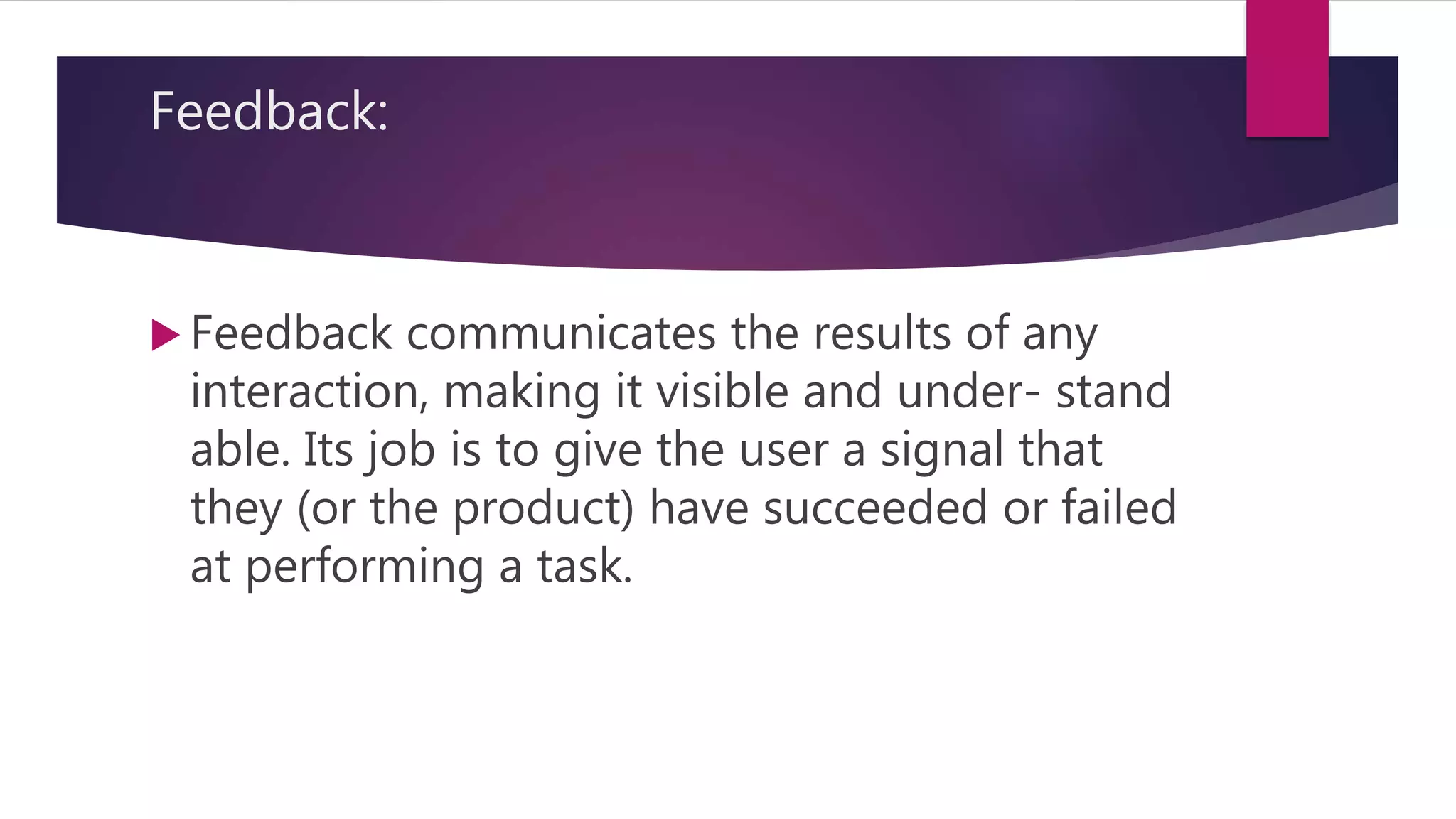 Feedback:
 Feedback communicates the results of any
interaction, making it visible and under- stand
able. Its job is to give the user a signal that
they (or the product) have succeeded or failed
at performing a task.
 