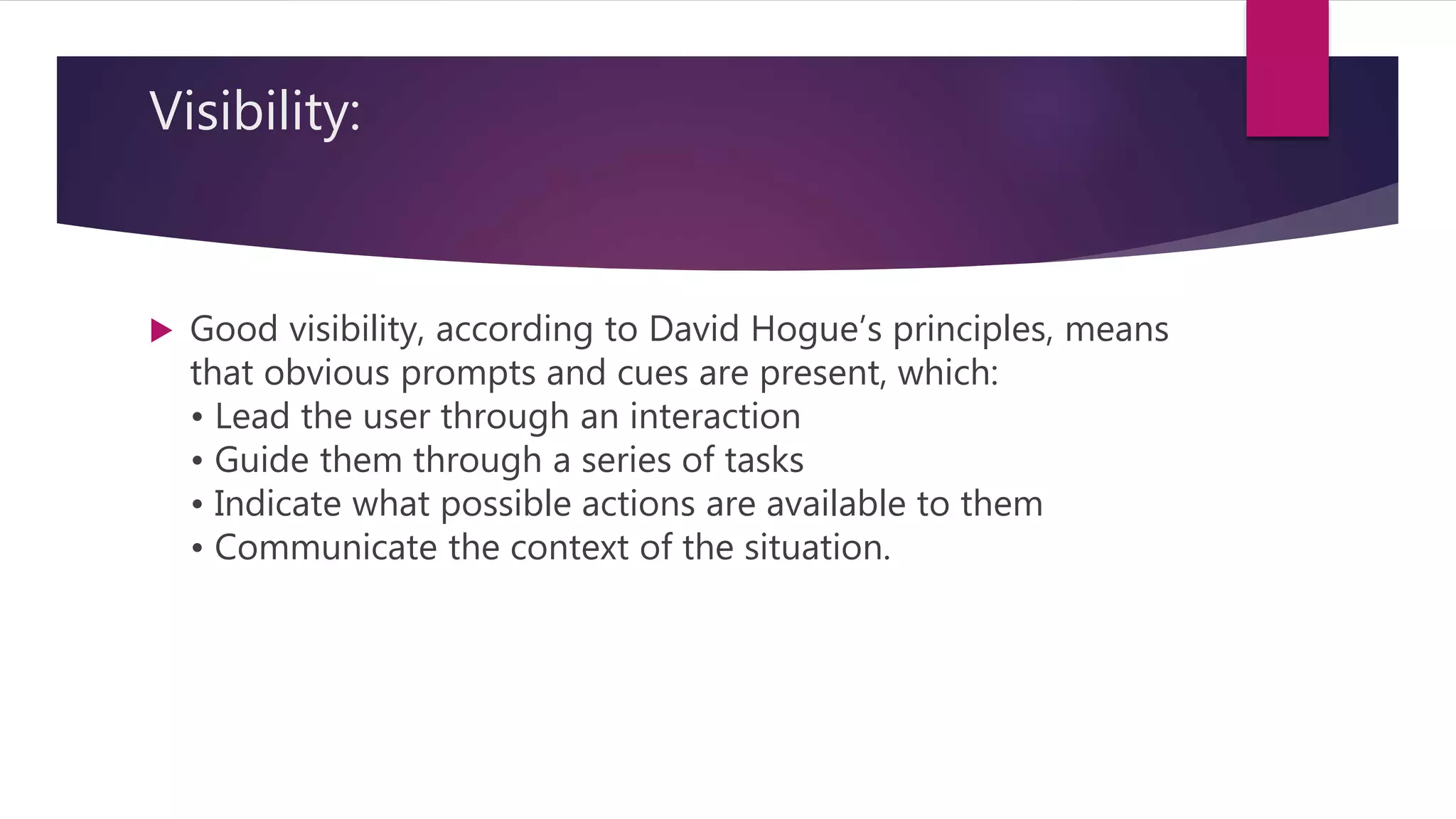 Visibility:
 Good visibility, according to David Hogue’s principles, means
that obvious prompts and cues are present, which:
• Lead the user through an interaction
• Guide them through a series of tasks
• Indicate what possible actions are available to them
• Communicate the context of the situation.
 