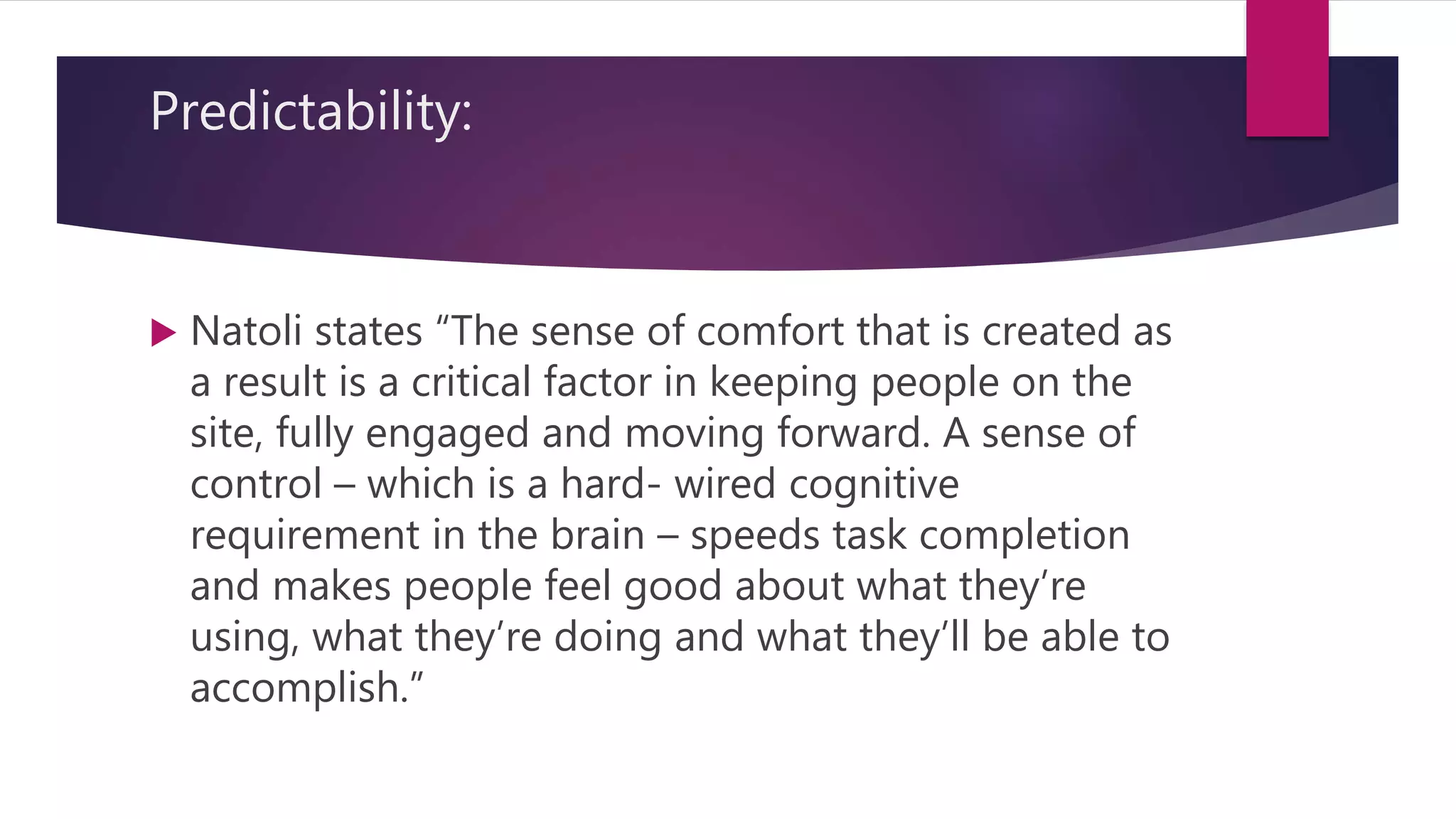 Predictability:
 Natoli states “The sense of comfort that is created as
a result is a critical factor in keeping people on the
site, fully engaged and moving forward. A sense of
control – which is a hard- wired cognitive
requirement in the brain – speeds task completion
and makes people feel good about what they’re
using, what they’re doing and what they’ll be able to
accomplish.”
 