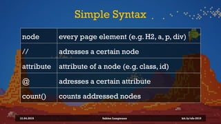 Simple Syntax
node every page element (e.g. H2, a, p, div)
// adresses a certain node
attribute attribute of a node (e.g. class, id)
@ adresses a certain attribute
count() counts addressed nodes
12.04.2019 Sabine Langmann bit.ly/sfx-2019
 