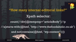 “How many internal editorial links?”
Xpath selector:
count(//div[@itemprop="articleBody"]//p
//a[starts-with(@href, "http://www.thefoodaholic.co.uk")
and not(contains(@href, "wp-content"))])
12.04.2019 Sabine Langmann bit.ly/sfx-2019
 