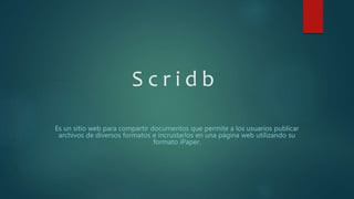 S c r i d b
Es un sitio web para compartir documentos que permite a los usuarios publicar
archivos de diversos formatos e incrustarlos en una página web utilizando su
formato iPaper.
 
