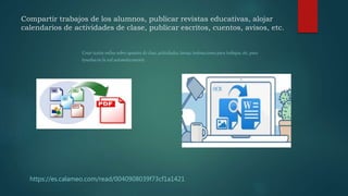 Compartir trabajos de los alumnos, publicar revistas educativas, alojar
calendarios de actividades de clase, publicar escritos, cuentos, avisos, etc.
https://es.calameo.com/read/0040908039f73cf1a1421
Crear textos online sobre apuntes de clase, actividades, tareas, instrucciones para trabajos, etc. para
tenerlas en la red automáticamente .
 
