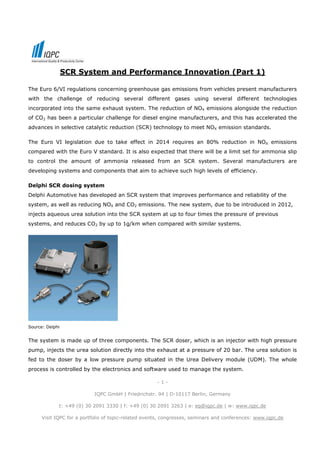 SCR System and Performance Innovation (Part 1)

The Euro 6/VI regulations concerning greenhouse gas emissions from vehicles present manufacturers
with the challenge of reducing several different gases using several different technologies
incorporated into the same exhaust system. The reduction of NOX emissions alongside the reduction
of CO2 has been a particular challenge for diesel engine manufacturers, and this has accelerated the
advances in selective catalytic reduction (SCR) technology to meet NOX emission standards.

The Euro VI legislation due to take effect in 2014 requires an 80% reduction in NOX emissions
compared with the Euro V standard. It is also expected that there will be a limit set for ammonia slip
to control the amount of ammonia released from an SCR system. Several manufacturers are
developing systems and components that aim to achieve such high levels of efficiency.

Delphi SCR dosing system
Delphi Automotive has developed an SCR system that improves performance and reliability of the
system, as well as reducing NOX and CO2 emissions. The new system, due to be introduced in 2012,
injects aqueous urea solution into the SCR system at up to four times the pressure of previous
systems, and reduces CO2 by up to 1g/km when compared with similar systems.




Source: Delphi


The system is made up of three components. The SCR doser, which is an injector with high pressure
pump, injects the urea solution directly into the exhaust at a pressure of 20 bar. The urea solution is
fed to the doser by a low pressure pump situated in the Urea Delivery module (UDM). The whole
process is controlled by the electronics and software used to manage the system.

                                                      -1-

                            IQPC GmbH | Friedrichstr. 94 | D-10117 Berlin, Germany

             t: +49 (0) 30 2091 3330 | f: +49 (0) 30 2091 3263 | e: eq@iqpc.de | w: www.iqpc.de

      Visit IQPC for a portfolio of topic-related events, congresses, seminars and conferences: www.iqpc.de
 