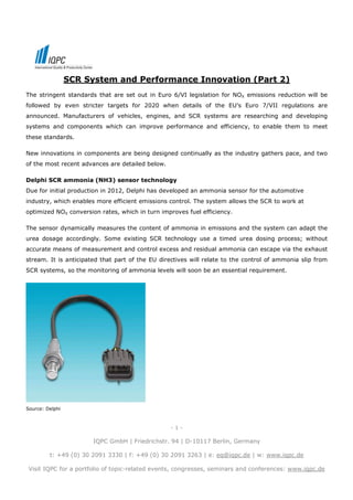 SCR System and Performance Innovation (Part 2)
The stringent standards that are set out in Euro 6/VI legislation for NOX emissions reduction will be
followed by even stricter targets for 2020 when details of the EU’s Euro 7/VII regulations are
announced. Manufacturers of vehicles, engines, and SCR systems are researching and developing
systems and components which can improve performance and efficiency, to enable them to meet
these standards.

New innovations in components are being designed continually as the industry gathers pace, and two
of the most recent advances are detailed below.

Delphi SCR ammonia (NH3) sensor technology
Due for initial production in 2012, Delphi has developed an ammonia sensor for the automotive
industry, which enables more efficient emissions control. The system allows the SCR to work at
optimized NOX conversion rates, which in turn improves fuel efficiency.

The sensor dynamically measures the content of ammonia in emissions and the system can adapt the
urea dosage accordingly. Some existing SCR technology use a timed urea dosing process; without
accurate means of measurement and control excess and residual ammonia can escape via the exhaust
stream. It is anticipated that part of the EU directives will relate to the control of ammonia slip from
SCR systems, so the monitoring of ammonia levels will soon be an essential requirement.




Source: Delphi



                                                  -1-

                       IQPC GmbH | Friedrichstr. 94 | D-10117 Berlin, Germany

         t: +49 (0) 30 2091 3330 | f: +49 (0) 30 2091 3263 | e: eq@iqpc.de | w: www.iqpc.de

 Visit IQPC for a portfolio of topic-related events, congresses, seminars and conferences: www.iqpc.de
 