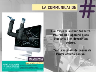 LA COMMUNICATION

                         #
    Fini d’être le suiveur des buzz.
     #SUPDEWEB apprend à ses
      étudiants à en devenir les
                 acteurs.

     C’est le moment de passer de
        l’autre côté de l’écran!
 