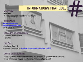 ADMISSION :
- Post-Bac
                               INFORMATIONS PRATIQUES
- A l’issue des premières études supérieures

CANDIDATURE :
www.supdeweb.com
contact@supdeweb.com
                                                                                      #
01 46 47 29 07


MODALITES DE RECRUTEMENT
- Entretien de motivation
:
- Examen


 DIPLÔME :
- Bachelor (Bac + 3)
- Poursuite possible en Mastère Communication Digitale à l’ECS

 DROITS DE SCOLARITE:
6 200 € (Ces frais couvrent l’ensemble des activités obligatoires de la scolarité :
cours, séminaires, stages, conférences, travaux pratiques, etc).
 