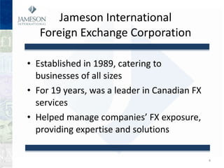 Jameson International  Foreign Exchange Corporation  Established in 1989, catering to businesses of all sizes For 19 years, was a leader in Canadian FX services Helped manage companies FX exposure, providing expertise and solutions 