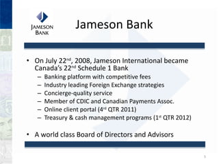 Jameson Bank On July 22 nd , 2008, Jameson International became Canadas 22 nd  Schedule 1 Bank Banking platform with competitive fees Industry leading Foreign Exchange strategies Concierge-quality service Member of CDIC and Canadian Payments Assoc. Online client portal (4 rd  QTR 2011)  Treasury & cash management programs (1 st  QTR 2012) A world class Board of Directors and Advisors 