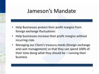 Jamesons Mandate Help Businesses protect their profit margins from foreign exchange fluctuations Help businesses increase their profit margins without incurring risks Managing our Clients treasury needs (foreign exchange and cash management) so that they can spend 100% of their time doing what they should be C running their business 