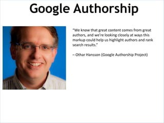 Google Authorship
      “We know that great content comes from great
      authors, and we’re looking closely at ways this
      markup could help us highlight authors and rank
      search results.”

      – Othar Hansson (Google Authorship Project)
 