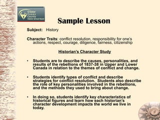 Sample Lesson Subject:  History Character Traits : conflict resolution, responsibility for one’s actions, respect, courage, diligence, fairness, citizenship Historian’s Character Study Students are to describe the causes, personalities, and results of the rebellions of 1837-38 in Upper and Lower Canada in relation to the themes of conflict and change. Students identify types of conflict and describe strategies for conflict resolution.  Students also describe the role of key personalities involved in the rebellions, and the methods they used to bring about change.  In doing so, students identify key characteristics of historical figures and learn how each historian’s character development impacts the world we live in today. 