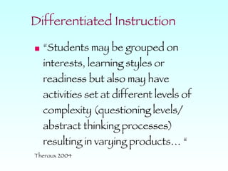 Differentiated Instruction “Students may be grouped on interests, learning styles or readiness but also may have activities set at different levels of complexity (questioning levels/ abstract thinking processes) resulting in varying products… “ Theroux 2004 