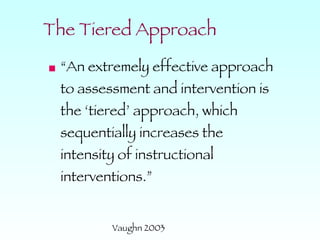 The Tiered Approach “An extremely effective approach to assessment and intervention is the ‘tiered’ approach, which sequentially increases the intensity of instructional interventions.” Vaughn 2003 