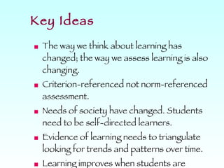 Key Ideas The way we think about learning has changed; the way we assess learning is also changing. Criterion-referenced not norm-referenced assessment. Needs of society have changed. Students need to be self-directed learners. Evidence of learning needs to triangulate looking for trends and patterns over time. Learning improves when students are involved in assessment.  