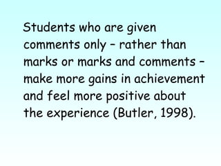 Students who are given comments only – rather than marks or marks and comments – make more gains in achievement and feel more positive about the experience (Butler, 1998).  