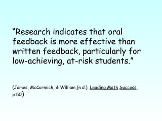 “ Research indicates that oral feedback is more effective than written feedback, particularly for low-achieving, at-risk students.”  (James, McCormick, & William,(n.d.).  Leading Math   Success ,  p 50 ) 