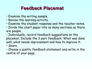 Feedback Placemat Examine the writing sample  Review the learning activity. Examine the student response and the teacher notes.  Divide the chart paper into as many sections as there are people. Individually, record feedback suggestions on the placemat. Include the 3 part feedback: What was done well, what needs improvement and how to improve it. Share  Choose a quality feedback statement and write in the centre of your page. 
