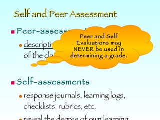 Self and Peer Assessment Peer-assessments   descriptive  feedback to other members of the class. Self-assessments   response journals, learning logs, checklists, rubrics, etc.  reveal the degree of own learning.  Peer and Self Evaluations may NEVER be used in determining a grade. 