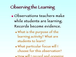Observing the Learning Observations teachers make while students are learning. Records become evidence.  What is the purpose of the learning activity? What are students to learn? What particular focus will I choose for this observation? How will I record and organize my observations so they are useful? 